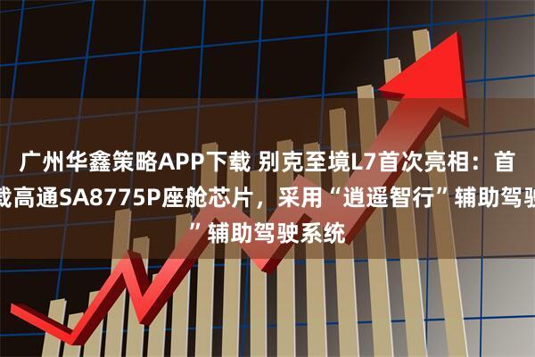 广州华鑫策略APP下载 别克至境L7首次亮相：首发搭载高通SA8775P座舱芯片，采用“逍遥智行”辅助驾驶系统