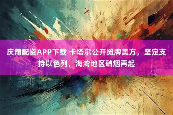 庆翔配资APP下载 卡塔尔公开摊牌美方，坚定支持以色列，海湾地区硝烟再起