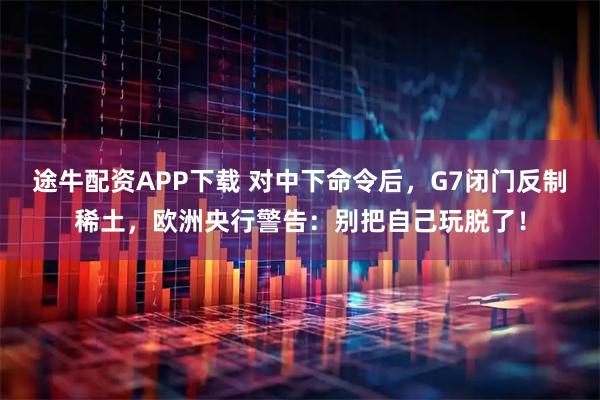 途牛配资APP下载 对中下命令后，G7闭门反制稀土，欧洲央行警告：别把自己玩脱了！