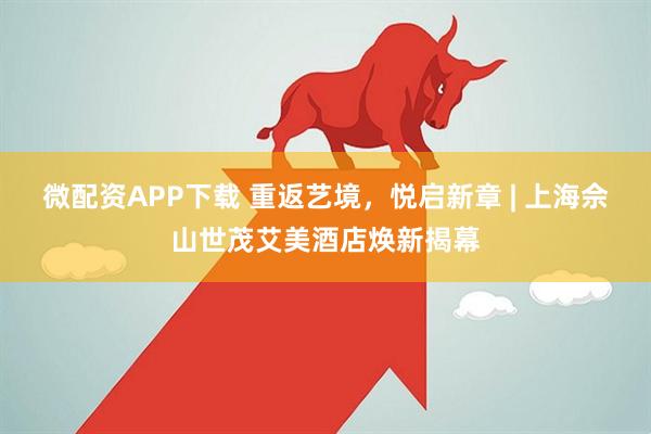 微配资APP下载 重返艺境，悦启新章 | 上海佘山世茂艾美酒店焕新揭幕
