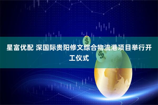 星富优配 深国际贵阳修文综合物流港项目举行开工仪式