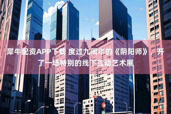 犀牛配资APP下载 度过九周年的《阴阳师》，开了一场特别的线下互动艺术展