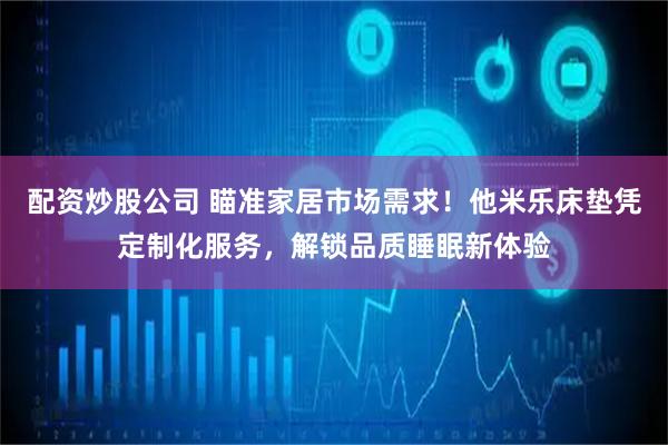 配资炒股公司 瞄准家居市场需求！他米乐床垫凭定制化服务，解锁品质睡眠新体验