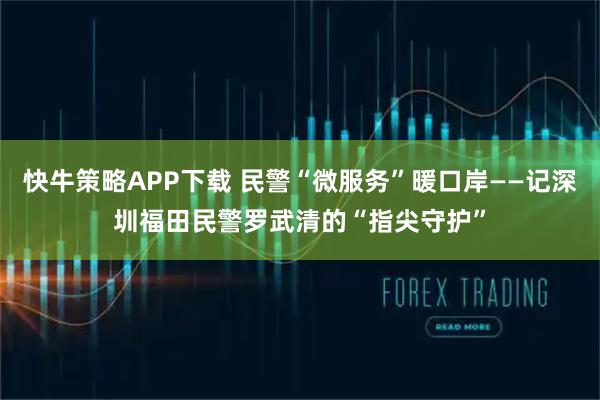 快牛策略APP下载 民警“微服务”暖口岸——记深圳福田民警罗武清的“指尖守护”