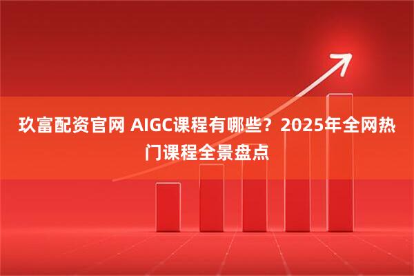 玖富配资官网 AIGC课程有哪些？2025年全网热门课程全景盘点