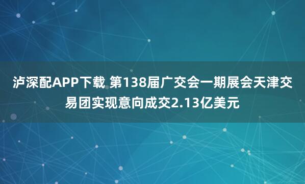 泸深配APP下载 第138届广交会一期展会天津交易团实现意向成交2.13亿美元