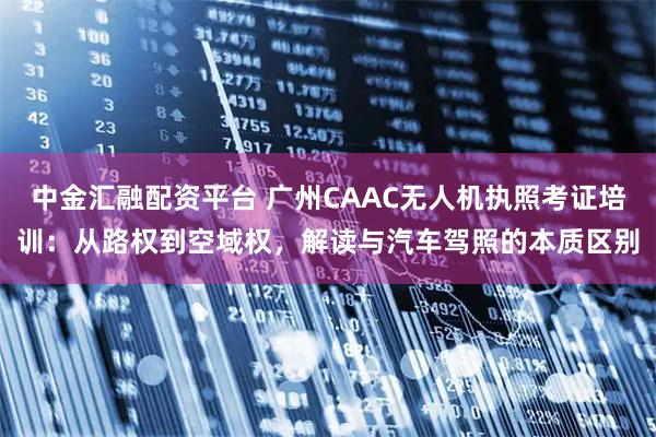 中金汇融配资平台 广州CAAC无人机执照考证培训：从路权到空域权，解读与汽车驾照的本质区别