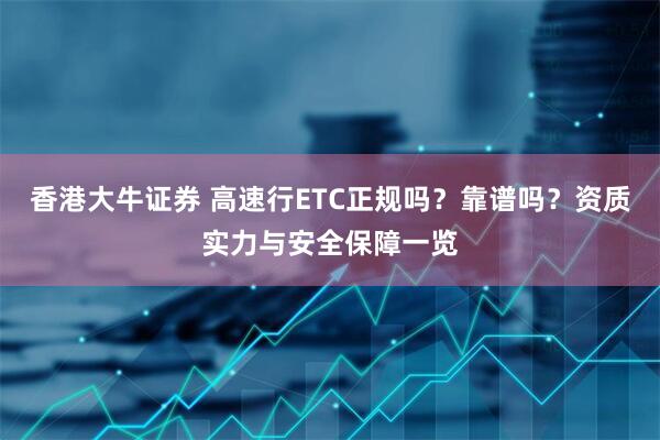 香港大牛证券 高速行ETC正规吗？靠谱吗？资质实力与安全保障一览