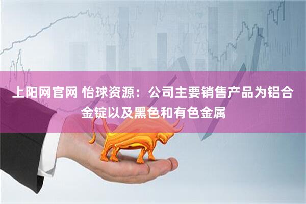 上阳网官网 怡球资源：公司主要销售产品为铝合金锭以及黑色和有色金属