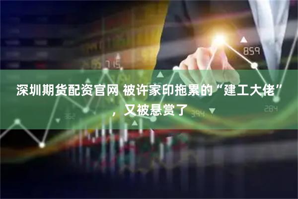 深圳期货配资官网 被许家印拖累的“建工大佬”，又被悬赏了