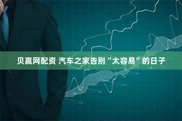 贝赢网配资 汽车之家告别“太容易”的日子