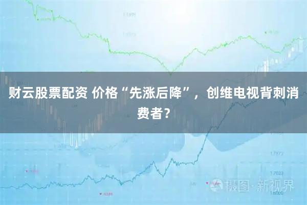 财云股票配资 价格“先涨后降”，创维电视背刺消费者？
