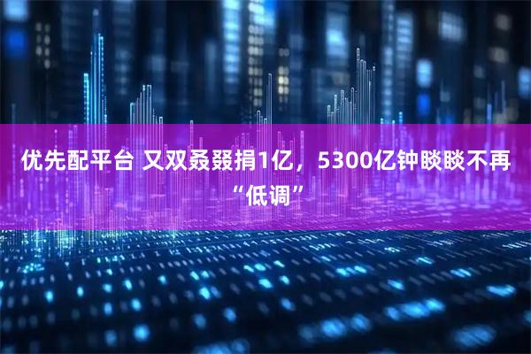 优先配平台 又双叒叕捐1亿，5300亿钟睒睒不再“低调”