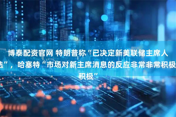博泰配资官网 特朗普称“已决定新美联储主席人选”，哈塞特“市场对新主席消息的反应非常非常积极”