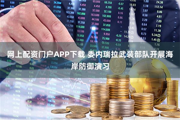 网上配资门户APP下载 委内瑞拉武装部队开展海岸防御演习