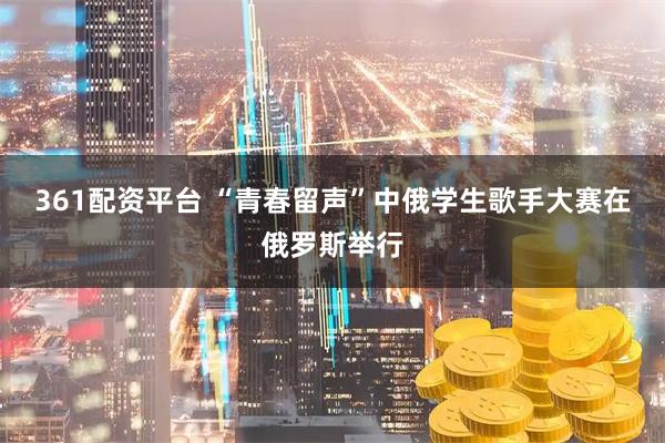 361配资平台 “青春留声”中俄学生歌手大赛在俄罗斯举行