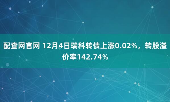 配查网官网 12月4日瑞科转债上涨0.02%，转股溢价率142.74%