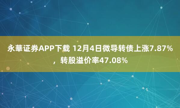 永華证券APP下载 12月4日微导转债上涨7.87%，转股溢价率47.08%