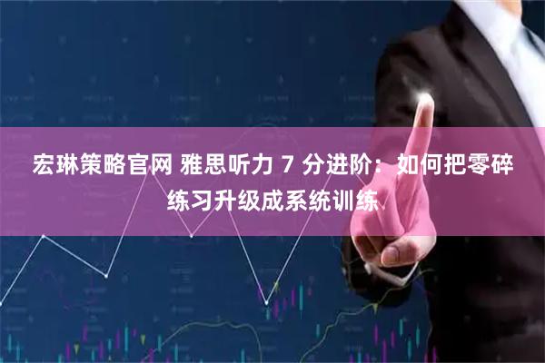 宏琳策略官网 雅思听力 7 分进阶：如何把零碎练习升级成系统训练