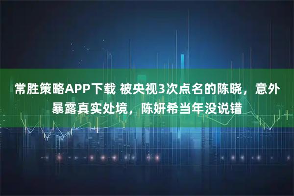 常胜策略APP下载 被央视3次点名的陈晓，意外暴露真实处境，陈妍希当年没说错