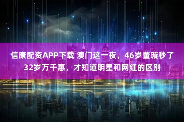 信康配资APP下载 澳门这一夜，46岁董璇秒了32岁万千惠，才知道明星和网红的区别