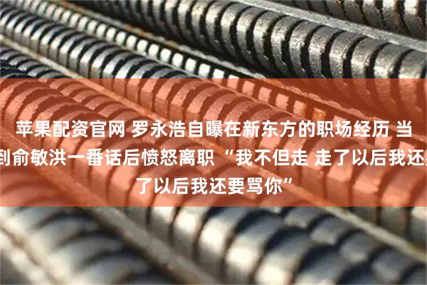 苹果配资官网 罗永浩自曝在新东方的职场经历 当年他听到俞敏洪一番话后愤怒离职 “我不但走 走了以后我还要骂你”