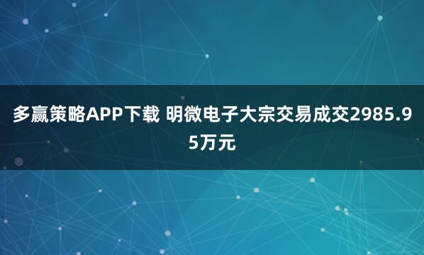 多赢策略APP下载 明微电子大宗交易成交2985.95万元
