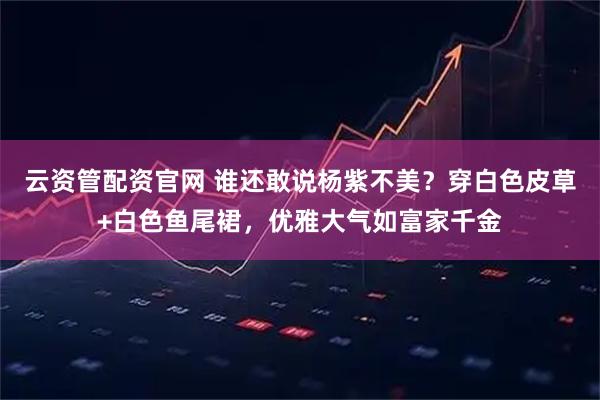 云资管配资官网 谁还敢说杨紫不美？穿白色皮草+白色鱼尾裙，优雅大气如富家千金