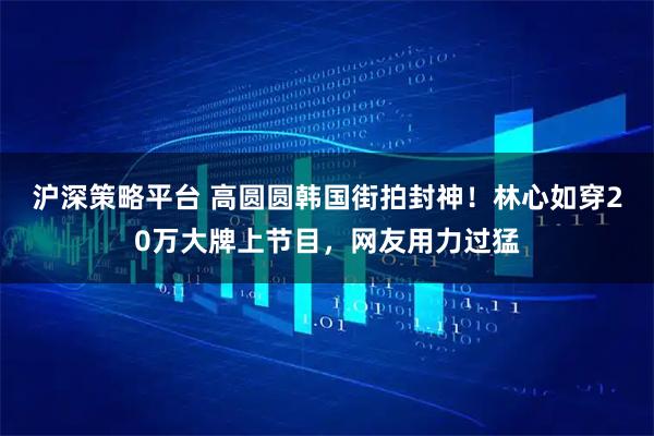 沪深策略平台 高圆圆韩国街拍封神！林心如穿20万大牌上节目，网友用力过猛