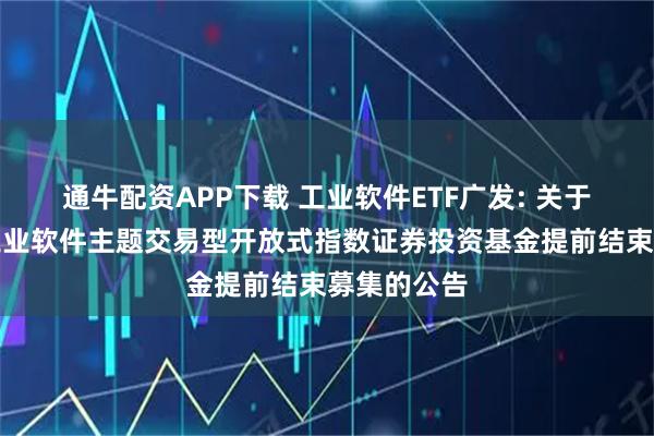 通牛配资APP下载 工业软件ETF广发: 关于广发国证工业软件主题交易型开放式指数证券投资基金提前结束募集的公告