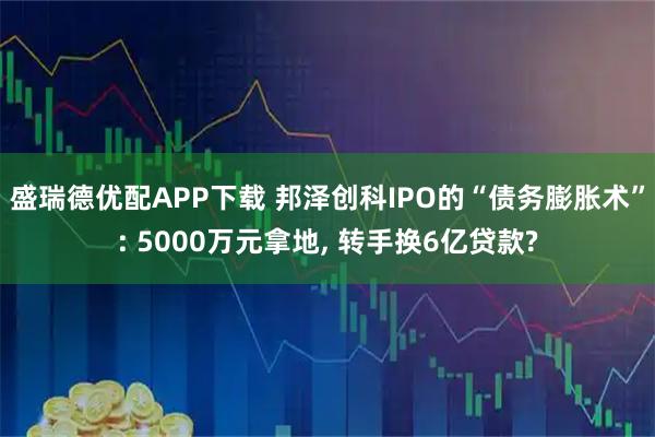 盛瑞德优配APP下载 邦泽创科IPO的“债务膨胀术”: 5000万元拿地, 转手换6亿贷款?
