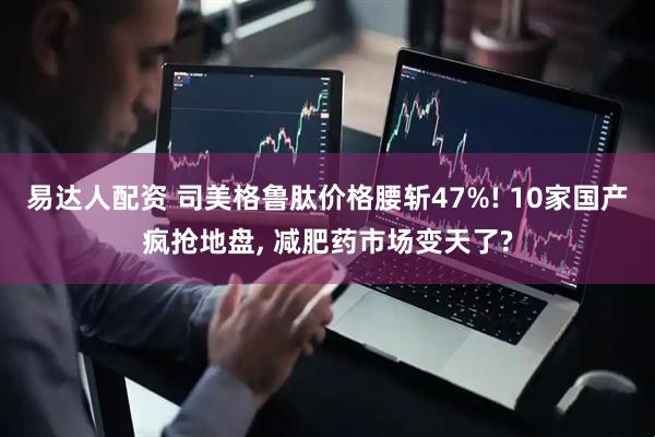 易达人配资 司美格鲁肽价格腰斩47%! 10家国产疯抢地盘, 减肥药市场变天了?