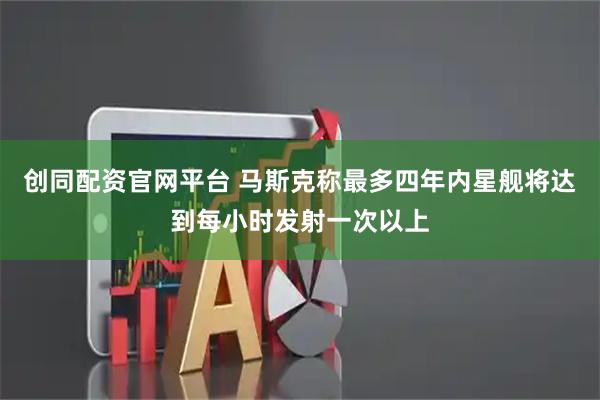 创同配资官网平台 马斯克称最多四年内星舰将达到每小时发射一次以上