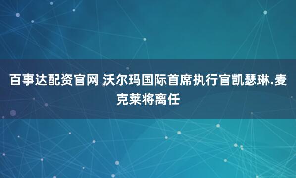 百事达配资官网 沃尔玛国际首席执行官凯瑟琳.麦克莱将离任
