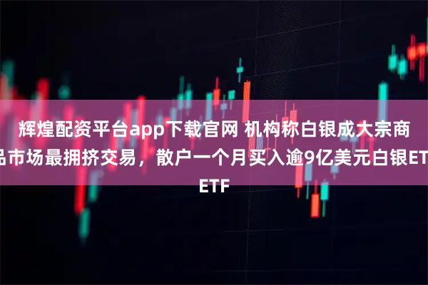 辉煌配资平台app下载官网 机构称白银成大宗商品市场最拥挤交易，散户一个月买入逾9亿美元白银ETF