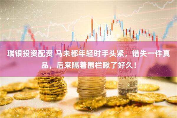 瑞银投资配资 马未都年轻时手头紧，错失一件真品，后来隔着围栏瞅了好久！