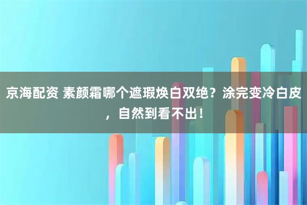 京海配资 素颜霜哪个遮瑕焕白双绝？涂完变冷白皮，自然到看不出！