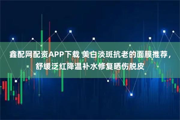 鑫配网配资APP下载 美白淡斑抗老的面膜推荐，舒缓泛红降温补水修复晒伤脱皮