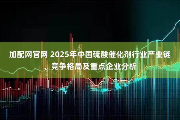 加配网官网 2025年中国硫酸催化剂行业产业链、竞争格局及重点企业分析