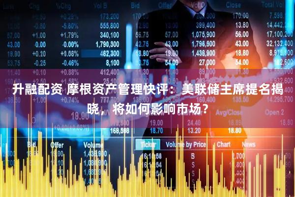 升融配资 摩根资产管理快评：美联储主席提名揭晓，将如何影响市场？