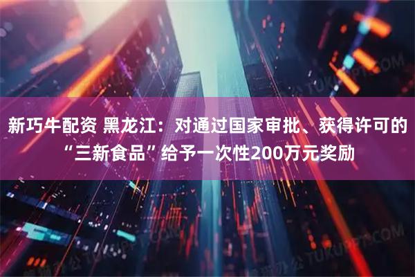 新巧牛配资 黑龙江：对通过国家审批、获得许可的“三新食品”给予一次性200万元奖励