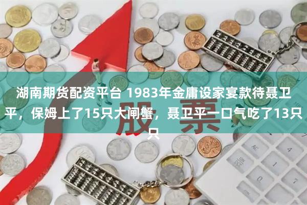 湖南期货配资平台 1983年金庸设家宴款待聂卫平，保姆上了15只大闸蟹，聂卫平一口气吃了13只
