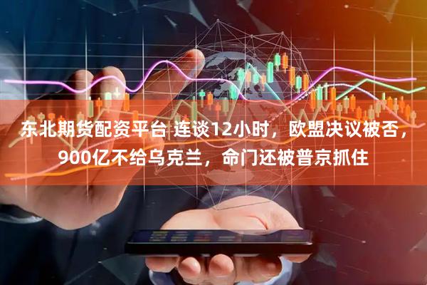 东北期货配资平台 连谈12小时，欧盟决议被否，900亿不给乌克兰，命门还被普京抓住